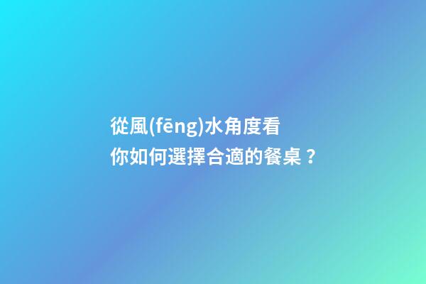 從風(fēng)水角度看你如何選擇合適的餐桌？